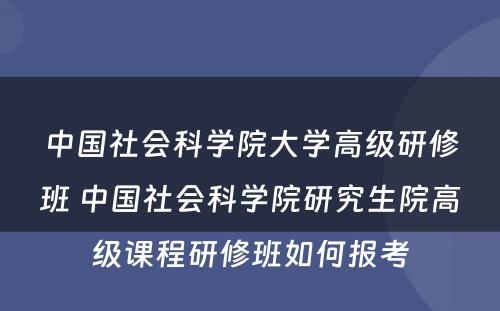 中国社会科学院大学高级研修班 中国社会科学院研究生院高级课程研修班如何报考