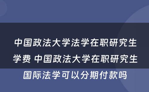 中国政法大学法学在职研究生学费 中国政法大学在职研究生国际法学可以分期付款吗