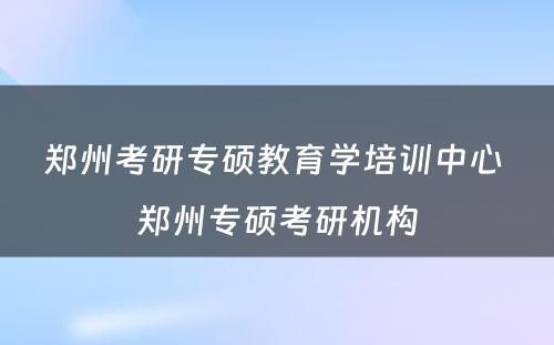 郑州考研专硕教育学培训中心 郑州专硕考研机构