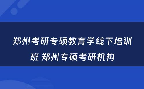 郑州考研专硕教育学线下培训班 郑州专硕考研机构