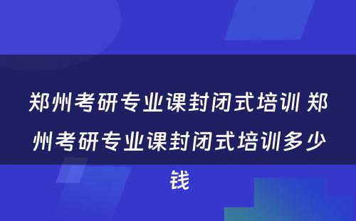郑州考研专业课封闭式培训 郑州考研专业课封闭式培训多少钱