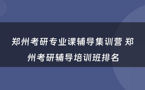 郑州考研专业课辅导集训营 郑州考研辅导培训班排名