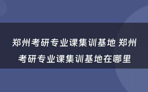 郑州考研专业课集训基地 郑州考研专业课集训基地在哪里