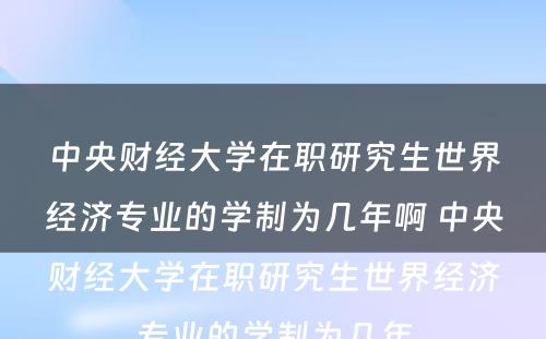 中央财经大学在职研究生世界经济专业的学制为几年啊 中央财经大学在职研究生世界经济专业的学制为几年