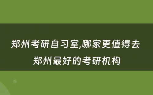 郑州考研自习室,哪家更值得去 郑州最好的考研机构