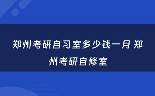 郑州考研自习室多少钱一月 郑州考研自修室