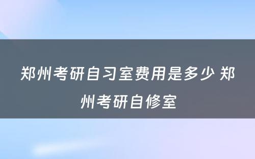 郑州考研自习室费用是多少 郑州考研自修室