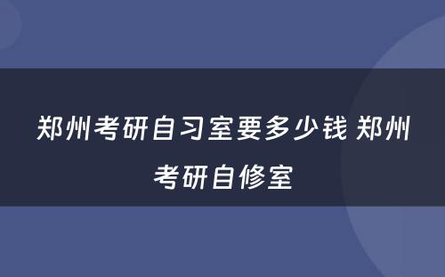 郑州考研自习室要多少钱 郑州考研自修室