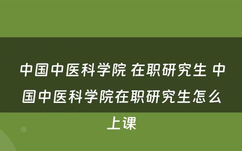 中国中医科学院 在职研究生 中国中医科学院在职研究生怎么上课