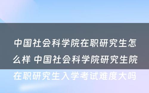 中国社会科学院在职研究生怎么样 中国社会科学院研究生院在职研究生入学考试难度大吗