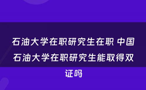 石油大学在职研究生在职 中国石油大学在职研究生能取得双证吗