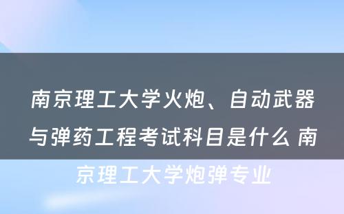 南京理工大学火炮、自动武器与弹药工程考试科目是什么 南京理工大学炮弹专业
