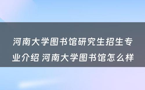 河南大学图书馆研究生招生专业介绍 河南大学图书馆怎么样