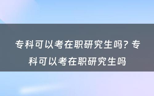 专科可以考在职研究生吗? 专科可以考在职研究生吗