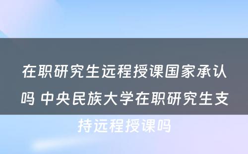 在职研究生远程授课国家承认吗 中央民族大学在职研究生支持远程授课吗