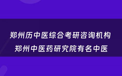 郑州历中医综合考研咨询机构 郑州中医药研究院有名中医