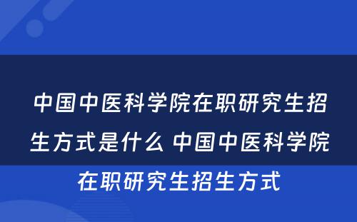 中国中医科学院在职研究生招生方式是什么 中国中医科学院在职研究生招生方式