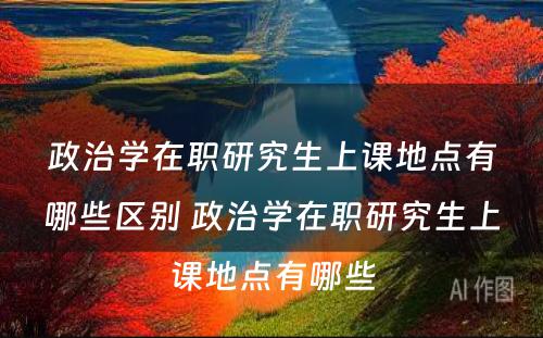 政治学在职研究生上课地点有哪些区别 政治学在职研究生上课地点有哪些