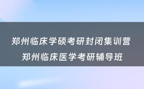 郑州临床学硕考研封闭集训营 郑州临床医学考研辅导班