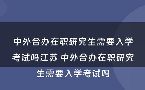 中外合办在职研究生需要入学考试吗江苏 中外合办在职研究生需要入学考试吗