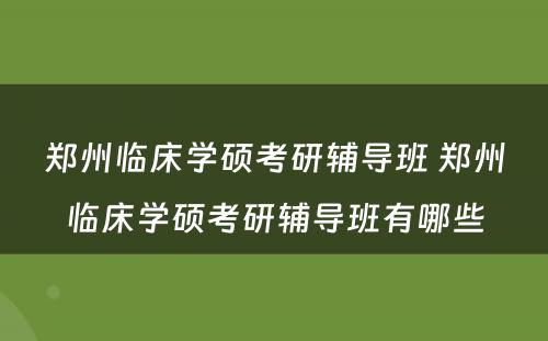 郑州临床学硕考研辅导班 郑州临床学硕考研辅导班有哪些