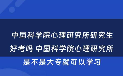 中国科学院心理研究所研究生好考吗 中国科学院心理研究所是不是大专就可以学习