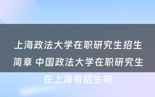 上海政法大学在职研究生招生简章 中国政法大学在职研究生在上海有招生吗