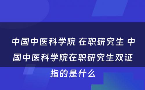 中国中医科学院 在职研究生 中国中医科学院在职研究生双证指的是什么