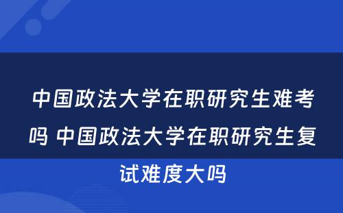 中国政法大学在职研究生难考吗 中国政法大学在职研究生复试难度大吗