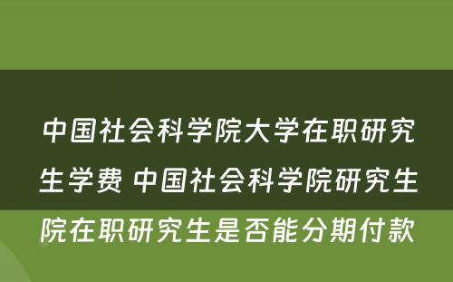 中国社会科学院大学在职研究生学费 中国社会科学院研究生院在职研究生是否能分期付款