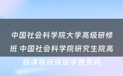 中国社会科学院大学高级研修班 中国社会科学院研究生院高级课程研修班学费贵吗