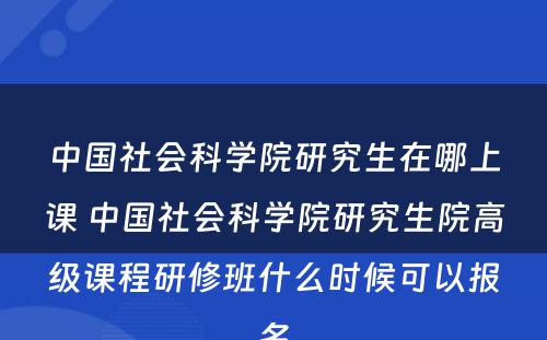 中国社会科学院研究生在哪上课 中国社会科学院研究生院高级课程研修班什么时候可以报名