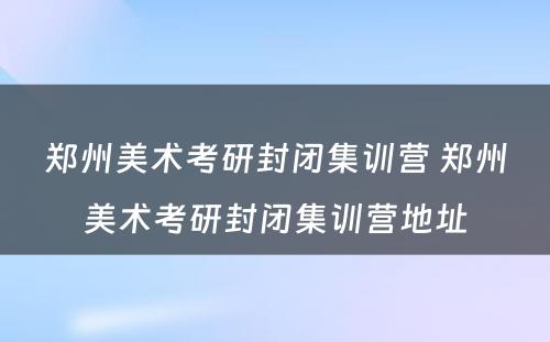 郑州美术考研封闭集训营 郑州美术考研封闭集训营地址