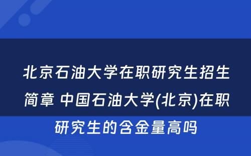 北京石油大学在职研究生招生简章 中国石油大学(北京)在职研究生的含金量高吗