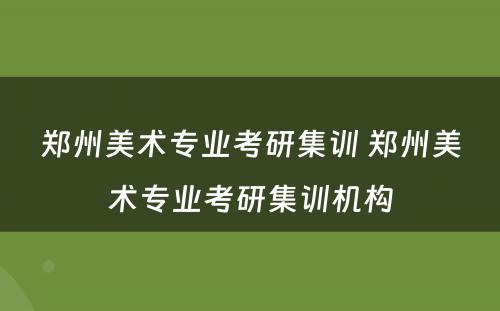 郑州美术专业考研集训 郑州美术专业考研集训机构
