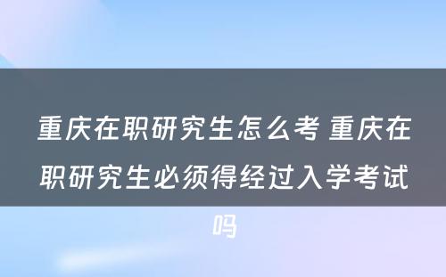 重庆在职研究生怎么考 重庆在职研究生必须得经过入学考试吗