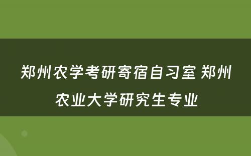 郑州农学考研寄宿自习室 郑州农业大学研究生专业
