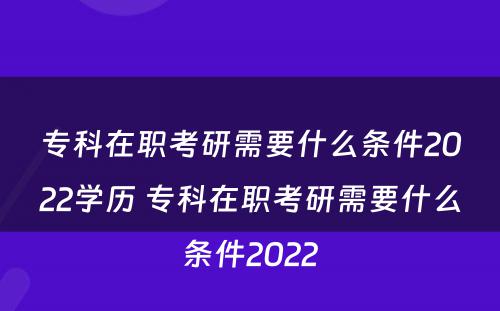 专科在职考研需要什么条件2022学历 专科在职考研需要什么条件2022