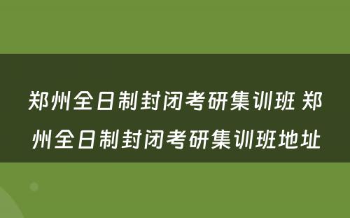 郑州全日制封闭考研集训班 郑州全日制封闭考研集训班地址