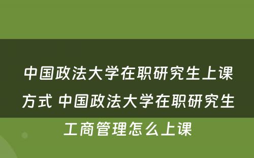 中国政法大学在职研究生上课方式 中国政法大学在职研究生工商管理怎么上课