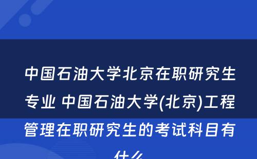 中国石油大学北京在职研究生专业 中国石油大学(北京)工程管理在职研究生的考试科目有什么