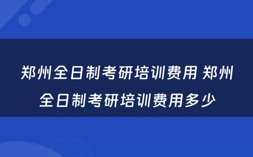 郑州全日制考研培训费用 郑州全日制考研培训费用多少