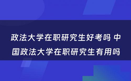 政法大学在职研究生好考吗 中国政法大学在职研究生有用吗