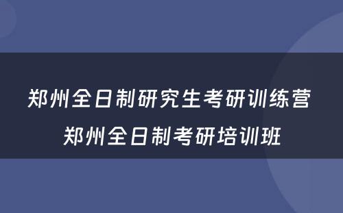 郑州全日制研究生考研训练营 郑州全日制考研培训班