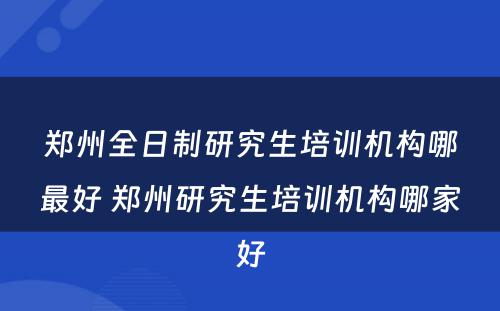 郑州全日制研究生培训机构哪最好 郑州研究生培训机构哪家好