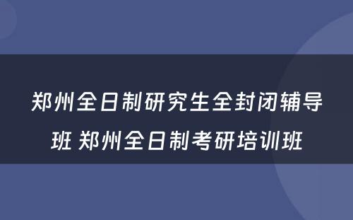 郑州全日制研究生全封闭辅导班 郑州全日制考研培训班