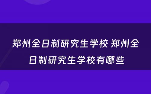 郑州全日制研究生学校 郑州全日制研究生学校有哪些
