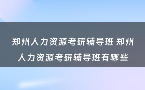 郑州人力资源考研辅导班 郑州人力资源考研辅导班有哪些