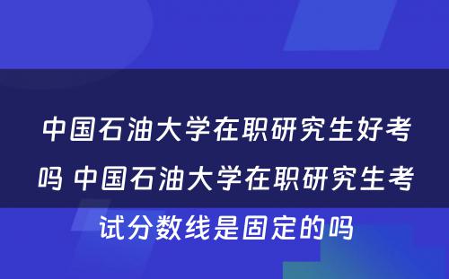 中国石油大学在职研究生好考吗 中国石油大学在职研究生考试分数线是固定的吗