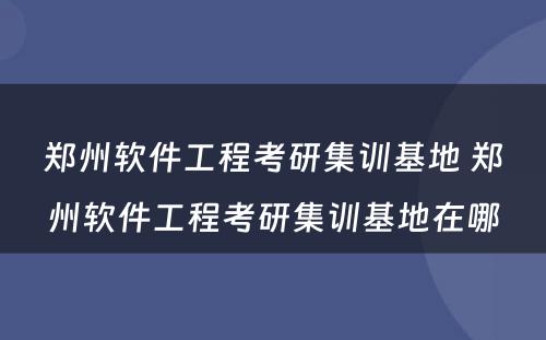 郑州软件工程考研集训基地 郑州软件工程考研集训基地在哪